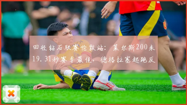田径钻石联赛伦敦站：莱尔斯200米19.31秒赛季最佳，德格拉塞起跑反应能否提升至0.15秒内？