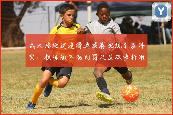 武大靖短道速滑选拔赛犯规引发冲突，教练组不满判罚尺度双重标准