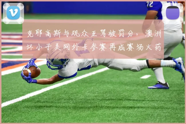 克耶高斯与观众互骂被罚分，澳洲坏小子美网外卡参赛再成赛场火药桶