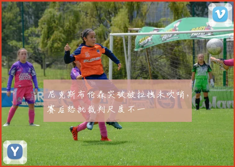 尼克斯布伦森突破被拉拽未吹哨，赛后怒批裁判尺度不一