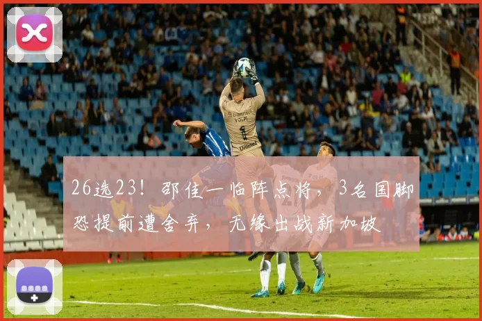 26选23！邵佳一临阵点将，3名国脚恐提前遭舍弃，无缘出战新加坡