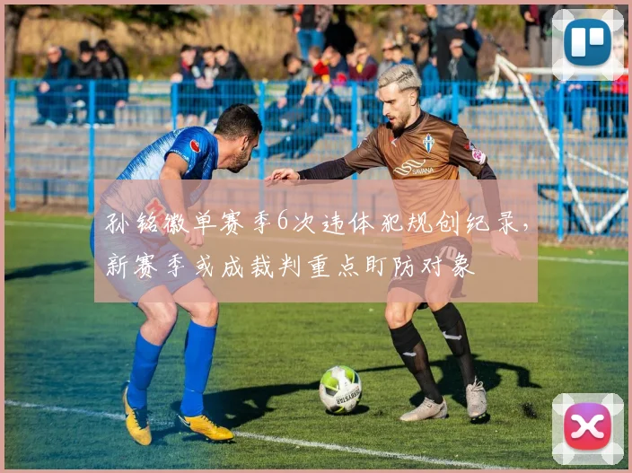 孙铭徽单赛季6次违体犯规创纪录，新赛季或成裁判重点盯防对象